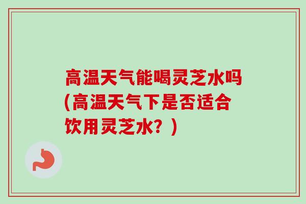 高温天气能喝灵芝水吗(高温天气下是否适合饮用灵芝水？)