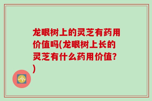 龙眼树上的灵芝有药用价值吗(龙眼树上长的灵芝有什么药用价值？)