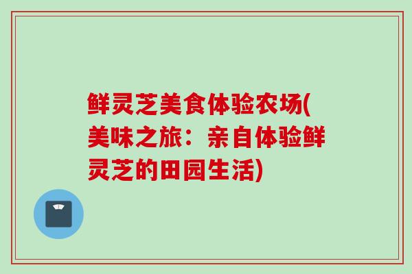 鲜灵芝美食体验农场(美味之旅：亲自体验鲜灵芝的田园生活)