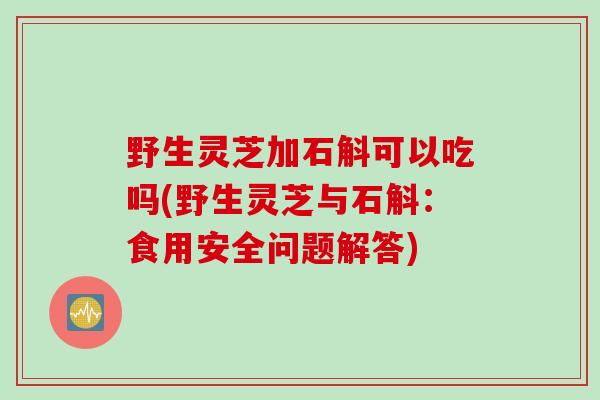 野生灵芝加石斛可以吃吗(野生灵芝与石斛：食用安全问题解答)