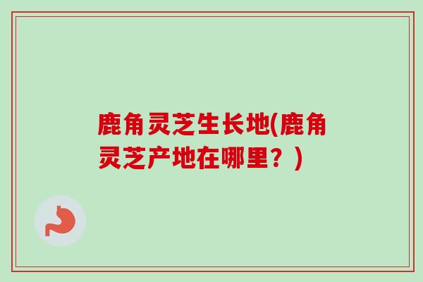 鹿角灵芝生长地(鹿角灵芝产地在哪里?) 鹿角灵芝生长地(鹿角灵芝产地在哪里?)