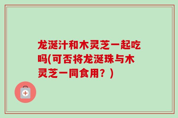 龙涎汁和木灵芝一起吃吗(可否将龙涎珠与木灵芝一同食用？)