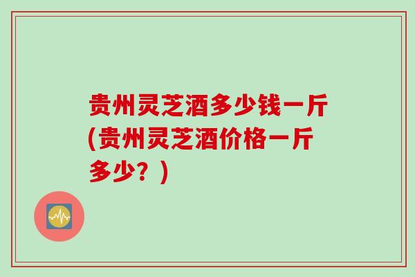 贵州灵芝酒多少钱一斤(贵州灵芝酒价格一斤多少？)
