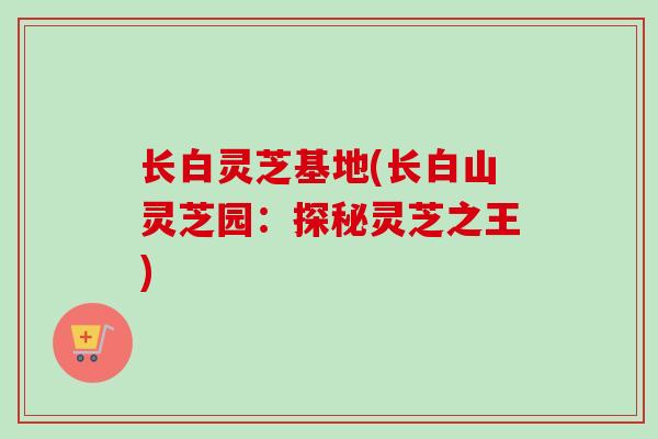 长白灵芝基地(长白山灵芝园：探秘灵芝之王)