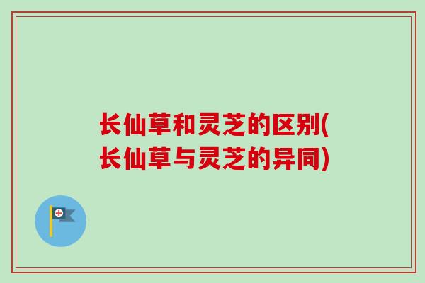 长仙草和灵芝的区别(长仙草与灵芝的异同)