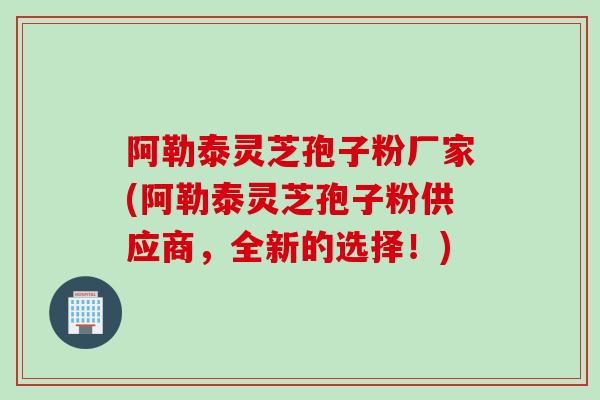 阿勒泰灵芝孢子粉厂家(阿勒泰灵芝孢子粉供应商，全新的选择！)