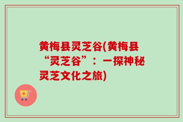 黄梅县灵芝谷(黄梅县“灵芝谷”：一探神秘灵芝文化之旅)