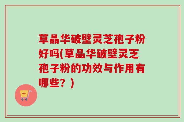 草晶华破壁灵芝孢子粉好吗(草晶华破壁灵芝孢子粉的功效与作用有哪些？)