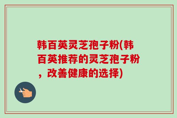 韩百英灵芝孢子粉(韩百英推荐的灵芝孢子粉,改善健康的选择) 韩百英灵芝孢子粉(韩百英推荐的灵芝孢子粉,改善健康的选择)