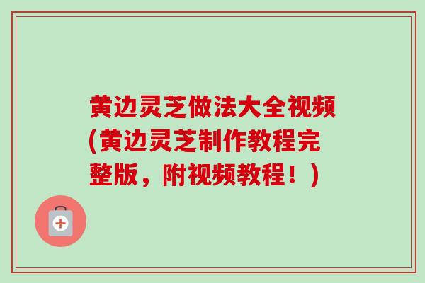 黄边灵芝做法大全视频(黄边灵芝制作教程完整版，附视频教程！)