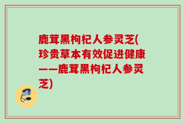 鹿茸黑枸杞人参灵芝(珍贵草本有效促进健康——鹿茸黑枸杞人参灵芝)