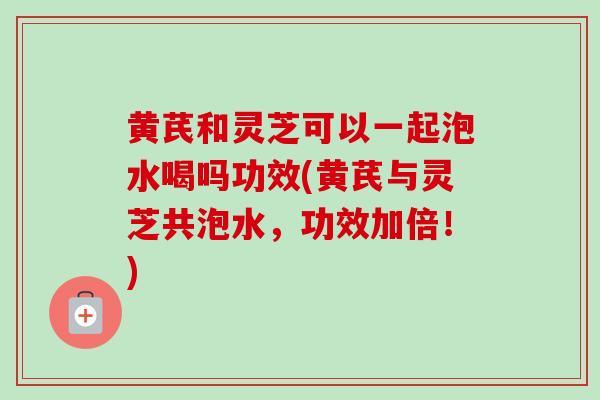 黄芪和灵芝可以一起泡水喝吗功效(黄芪与灵芝共泡水，功效加倍！)