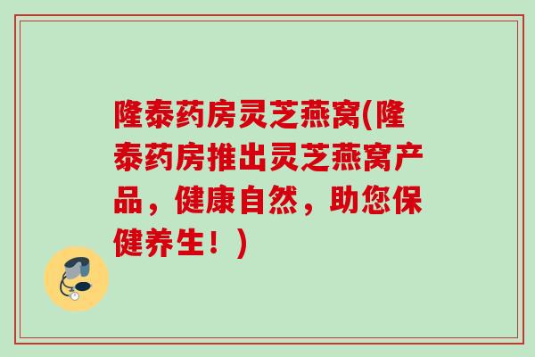隆泰药房灵芝燕窝(隆泰药房推出灵芝燕窝产品，健康自然，助您保健养生！)