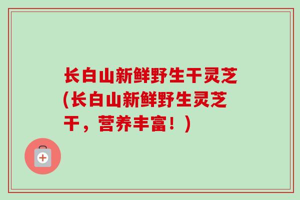 长白山新鲜野生干灵芝(长白山新鲜野生灵芝干，营养丰富！)