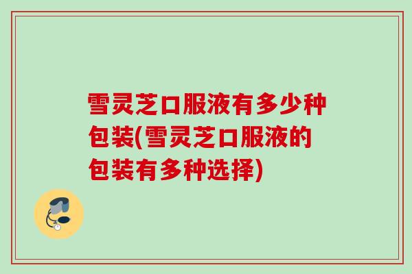 雪灵芝口服液有多少种包装(雪灵芝口服液的包装有多种选择)