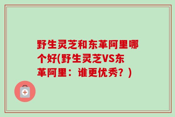 野生灵芝和东革阿里哪个好(野生灵芝VS东革阿里：谁更优秀？)
