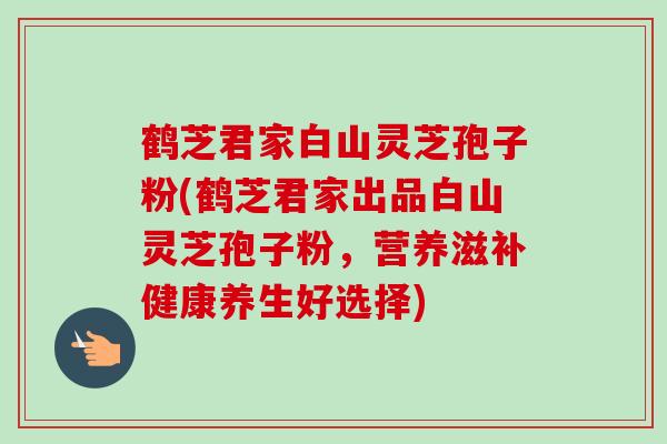 鹤芝君家白山灵芝孢子粉(鹤芝君家出品白山灵芝孢子粉，营养滋补健康养生好选择)