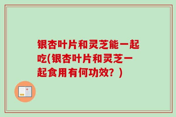 银杏叶片和灵芝能一起吃(银杏叶片和灵芝一起食用有何功效？)