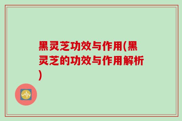 黑灵芝功效与作用(黑灵芝的功效与作用解析)