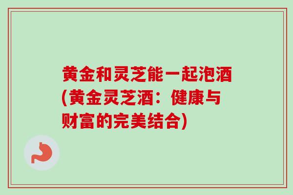 黄金和灵芝能一起泡酒(黄金灵芝酒：健康与财富的完美结合)