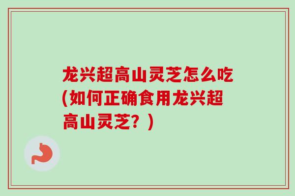 龙兴超高山灵芝怎么吃(如何正确食用龙兴超高山灵芝？)