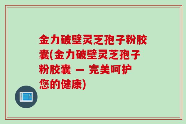 金力破壁灵芝孢子粉胶囊(金力破壁灵芝孢子粉胶囊 — 完美呵护您的健康)