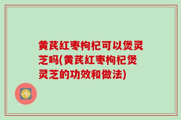 黄芪红枣枸杞可以煲灵芝吗(黄芪红枣枸杞煲灵芝的功效和做法)