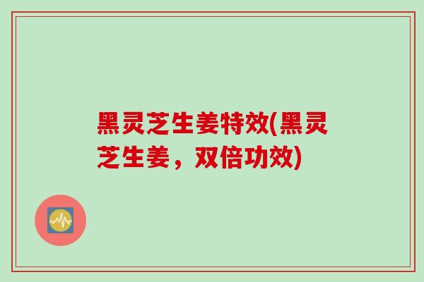 黑灵芝生姜特效(黑灵芝生姜，双倍功效)