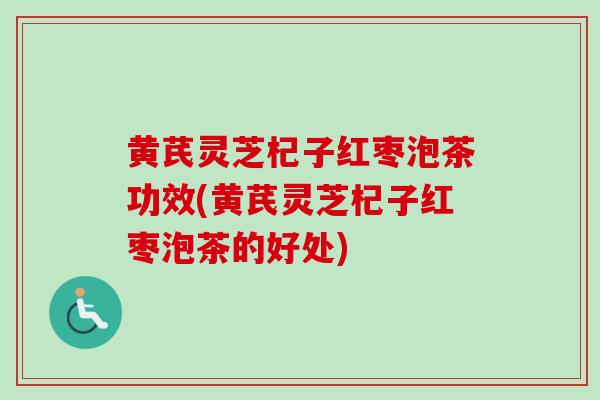 黄芪灵芝杞子红枣泡茶功效(黄芪灵芝杞子红枣泡茶的好处)