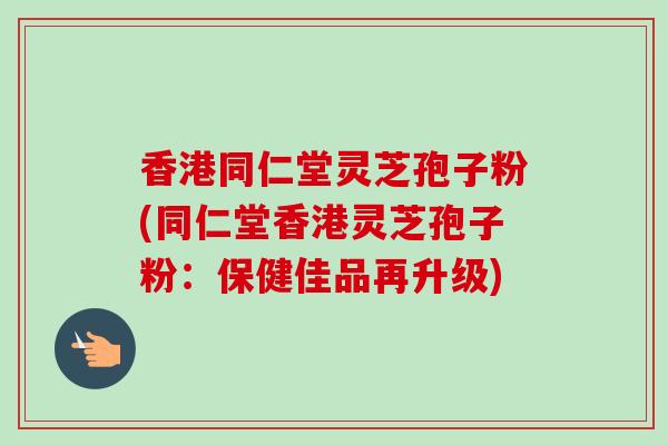 香港同仁堂灵芝孢子粉(同仁堂香港灵芝孢子粉：保健佳品再升级)