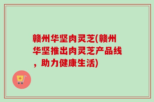 赣州华坚肉灵芝(赣州华坚推出肉灵芝产品线，助力健康生活)