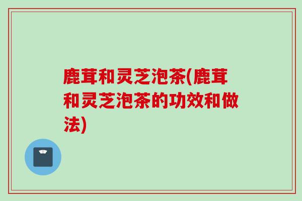 鹿茸和灵芝泡茶(鹿茸和灵芝泡茶的功效和做法)