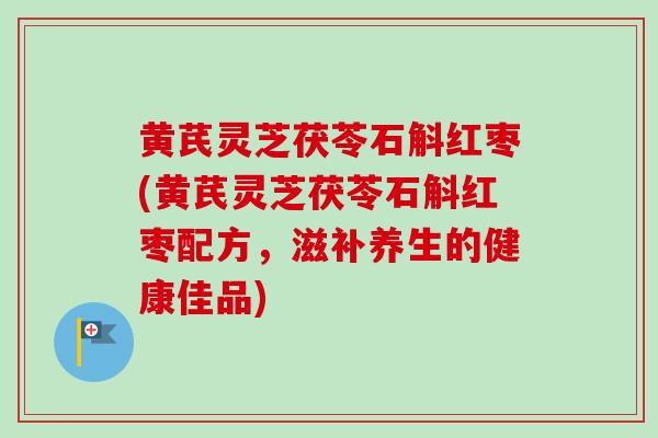 黄芪灵芝茯苓石斛红枣(黄芪灵芝茯苓石斛红枣配方，滋补养生的健康佳品)