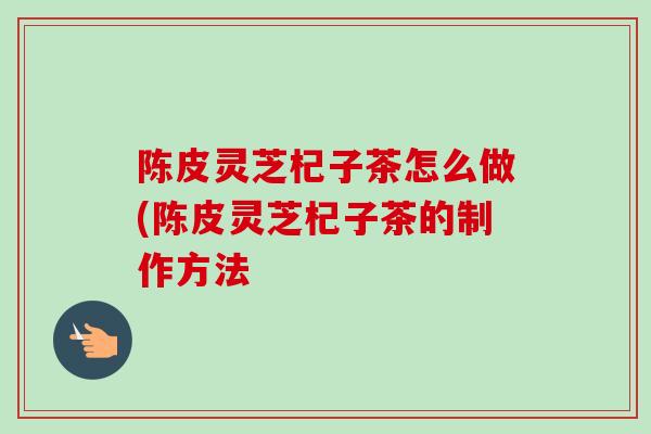 陈皮灵芝杞子茶怎么做(陈皮灵芝杞子茶的制作方法