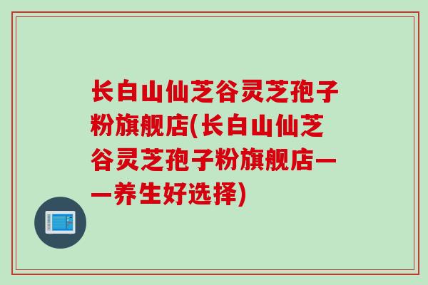 长白山仙芝谷灵芝孢子粉旗舰店(长白山仙芝谷灵芝孢子粉旗舰店——养生好选择)