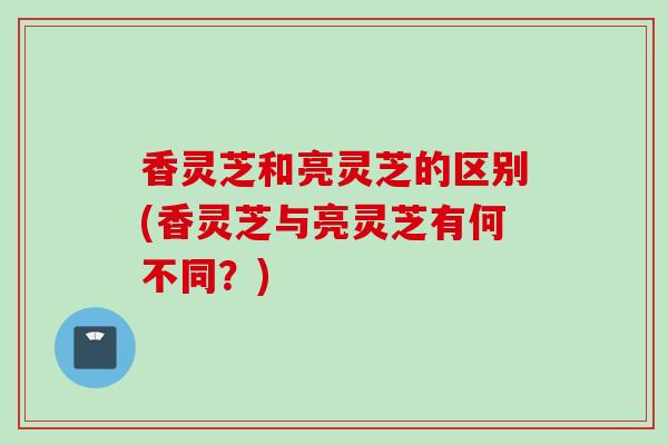 香灵芝和亮灵芝的区别(香灵芝与亮灵芝有何不同？)