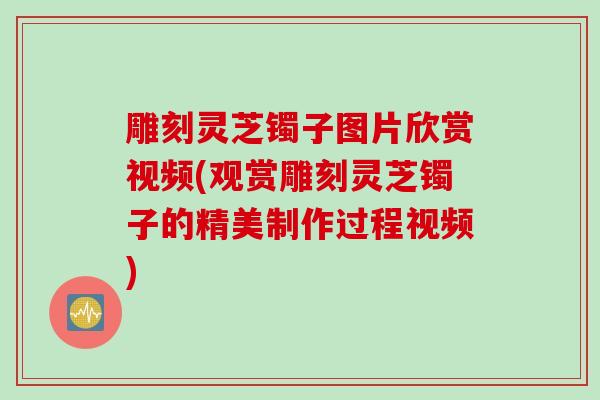 雕刻灵芝镯子图片欣赏视频(观赏雕刻灵芝镯子的精美制作过程视频)