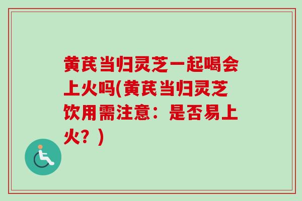 黄芪当归灵芝一起喝会上火吗(黄芪当归灵芝饮用需注意：是否易上火？)