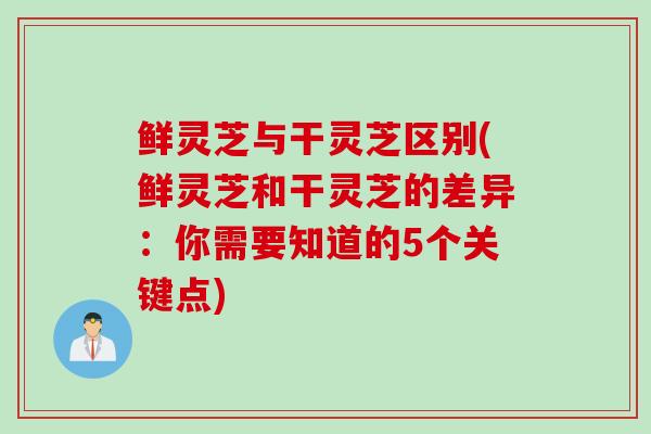 鲜灵芝与干灵芝区别(鲜灵芝和干灵芝的差异：你需要知道的5个关键点)