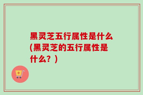 黑灵芝五行属性是什么(黑灵芝的五行属性是什么？)