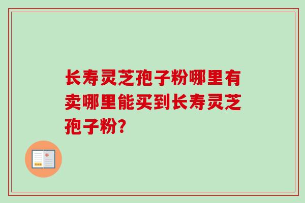 长寿灵芝孢子粉哪里有卖哪里能买到长寿灵芝孢子粉？