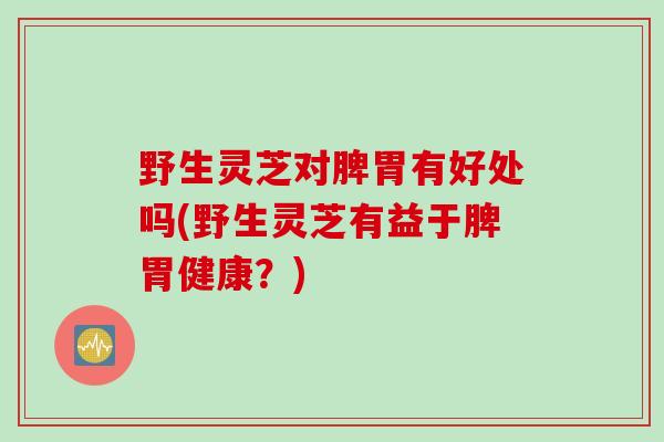 野生灵芝对脾胃有好处吗(野生灵芝有益于脾胃健康？)
