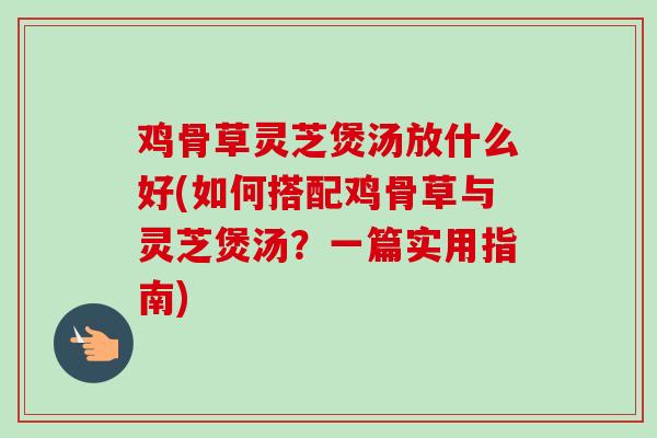 鸡骨草灵芝煲汤放什么好(如何搭配鸡骨草与灵芝煲汤？一篇实用指南)