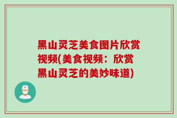 黑山灵芝美食图片欣赏视频(美食视频：欣赏黑山灵芝的美妙味道)