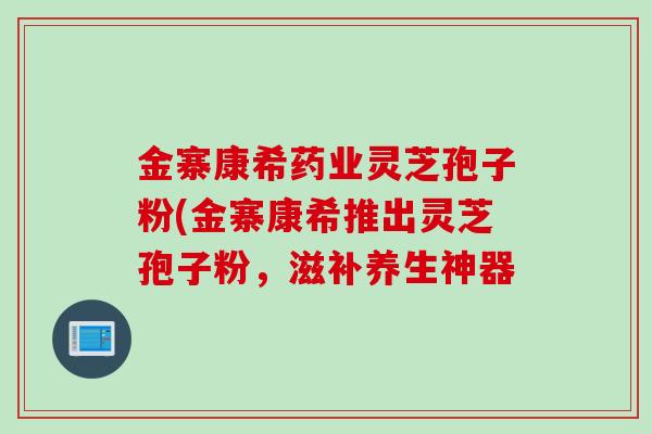 金寨康希药业灵芝孢子粉(金寨康希推出灵芝孢子粉，滋补养生神器