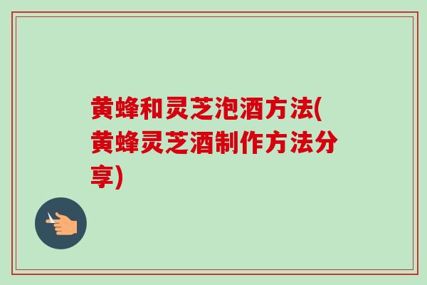 黄蜂和灵芝泡酒方法(黄蜂灵芝酒制作方法分享)