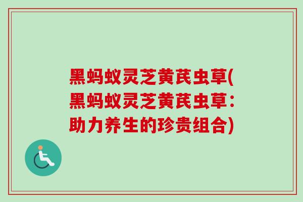 黑蚂蚁灵芝黄芪虫草(黑蚂蚁灵芝黄芪虫草：助力养生的珍贵组合)