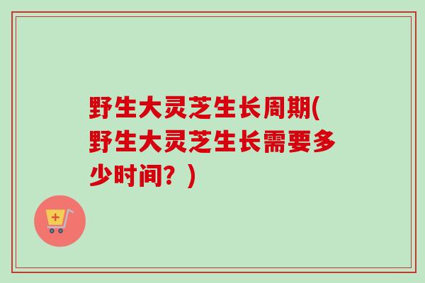 野生大灵芝生长周期(野生大灵芝生长需要多少时间？)
