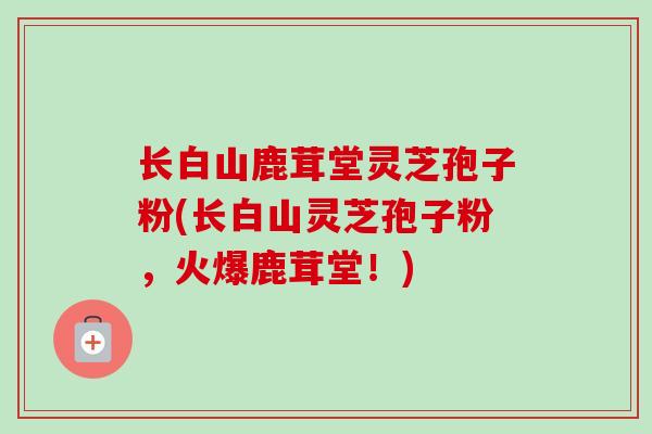 长白山鹿茸堂灵芝孢子粉(长白山灵芝孢子粉，火爆鹿茸堂！)