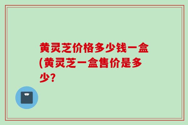 黄灵芝价格多少钱一盒(黄灵芝一盒售价是多少？